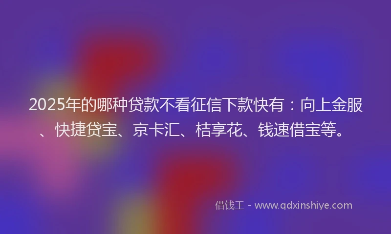 2025年的哪种贷款不看征信下款快有：向上金服、快捷贷宝、京卡汇、桔享花、钱速借宝等。