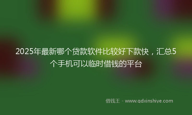 2025年最新哪个贷款软件比较好下款快，汇总5个手机可以临时借钱的平台