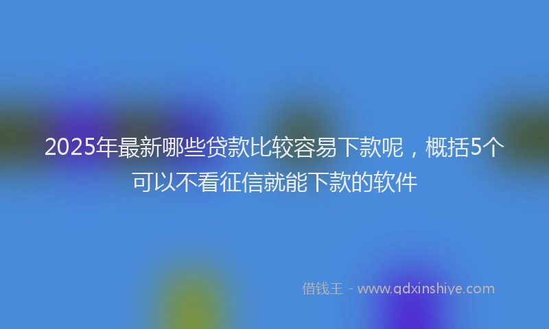 2025年最新哪些贷款比较容易下款呢，概括5个可以不看征信就能下款的软件