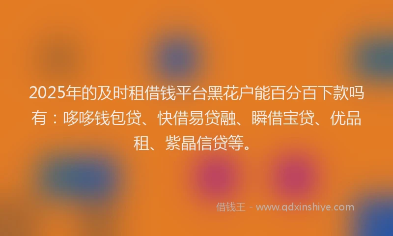 2025年的及时租借钱平台黑花户能百分百下款吗有：哆哆钱包贷、快借易贷融、瞬借宝贷、优品租、紫晶信贷等。