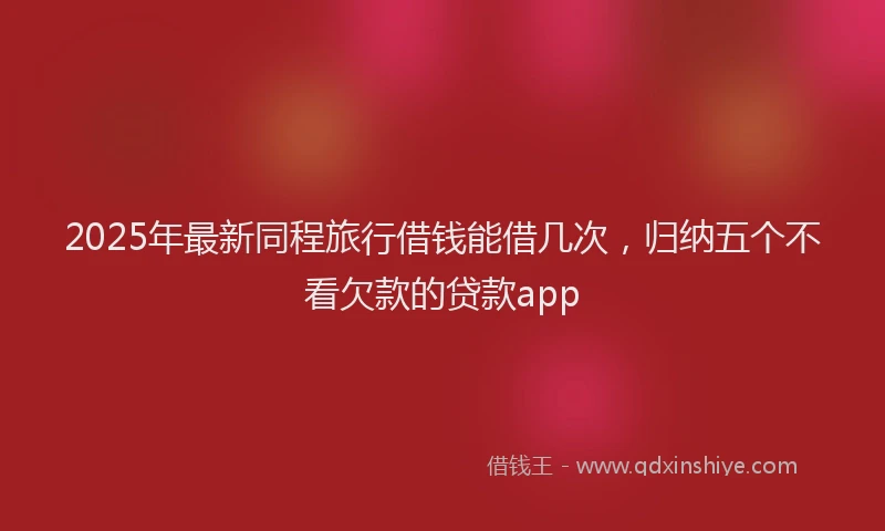 2025年最新同程旅行借钱能借几次，归纳五个不看欠款的贷款app