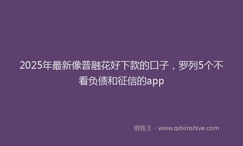 2025年最新像普融花好下款的口子，罗列5个不看负债和征信的app