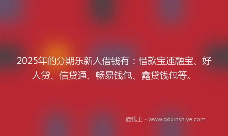 2025年的分期乐新人借钱有：借款宝速融宝、好人贷、信贷通、畅易钱包、鑫贷钱包等。
