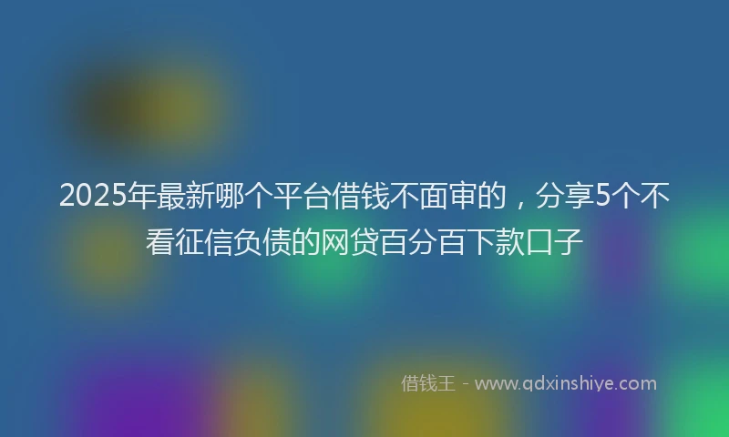 2025年最新哪个平台借钱不面审的，分享5个不看征信负债的网贷百分百下款口子