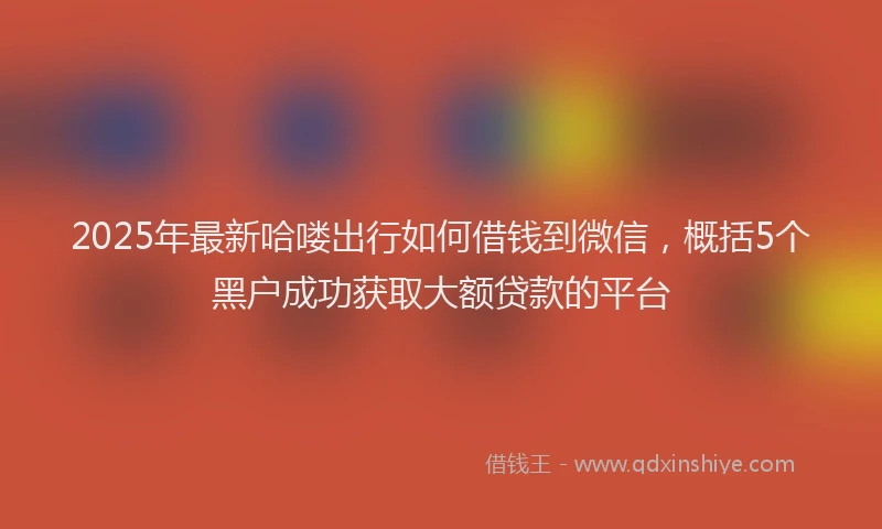 2025年最新哈喽出行如何借钱到微信，概括5个黑户成功获取大额贷款的平台