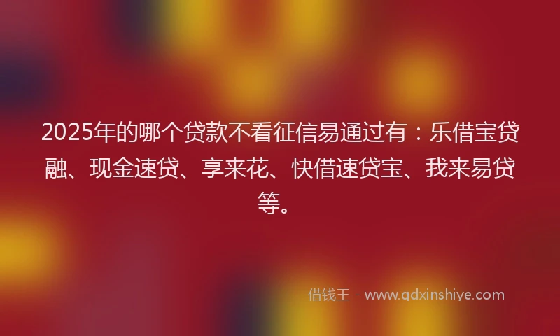 2025年的哪个贷款不看征信易通过有：乐借宝贷融、现金速贷、享来花、快借速贷宝、我来易贷等。