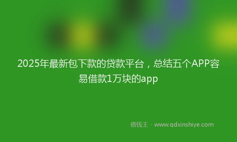 2025年最新包下款的贷款平台，总结五个APP容易借款1万块的app