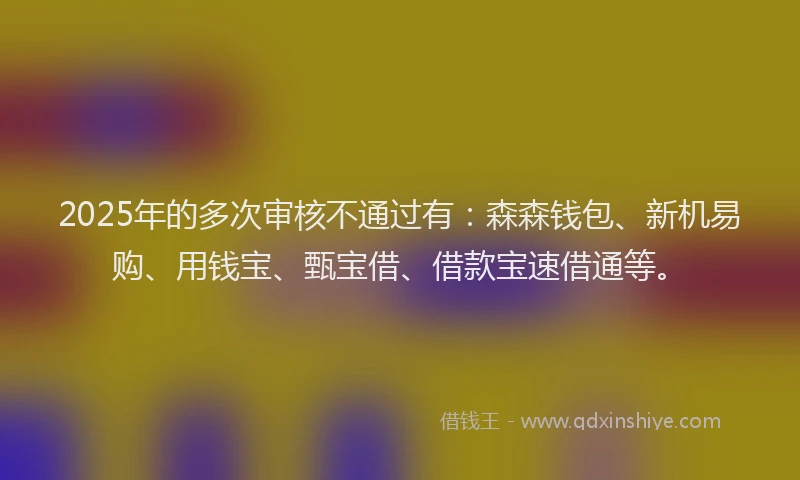 2025年的多次审核不通过有：森森钱包、新机易购、用钱宝、甄宝借、借款宝速借通等。