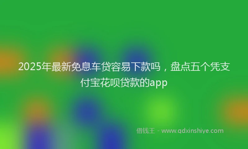 2025年最新免息车贷容易下款吗，盘点五个凭支付宝花呗贷款的app