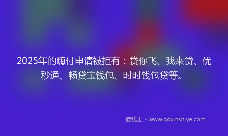 2025年的嗨付申请被拒有：贷你飞、我来贷、优秒通、畅贷宝钱包、时时钱包贷等。