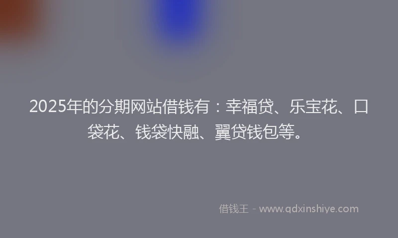 2025年的分期网站借钱有：幸福贷、乐宝花、口袋花、钱袋快融、翼贷钱包等。