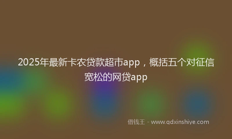 2025年最新卡农贷款超市app，概括五个对征信宽松的网贷app