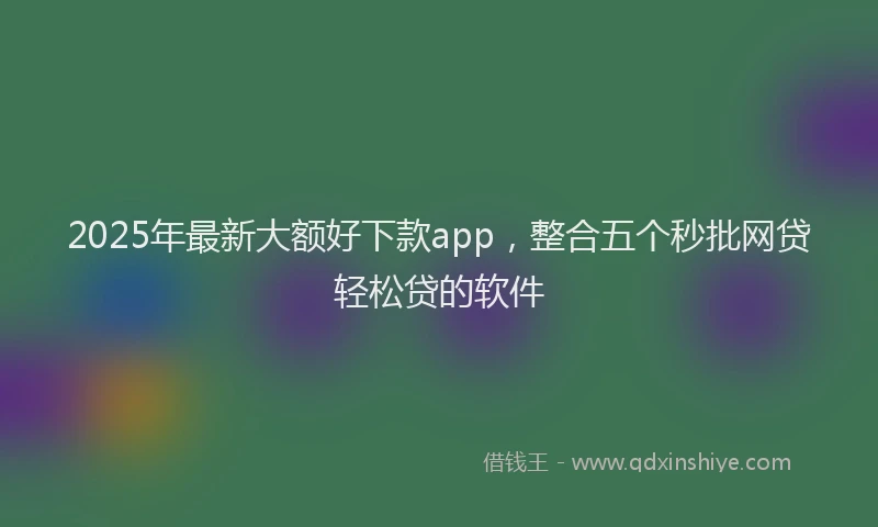 2025年最新大额好下款app，整合五个秒批网贷轻松贷的软件