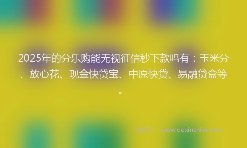 2025年的分乐购能无视征信秒下款吗有：玉米分、放心花、现金快贷宝、中原快贷、易融贷盒等。