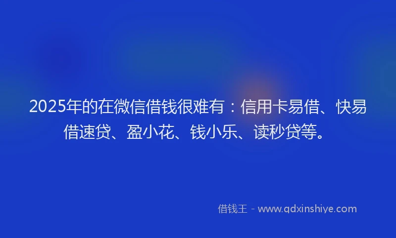 2025年的在微信借钱很难有：信用卡易借、快易借速贷、盈小花、钱小乐、读秒贷等。