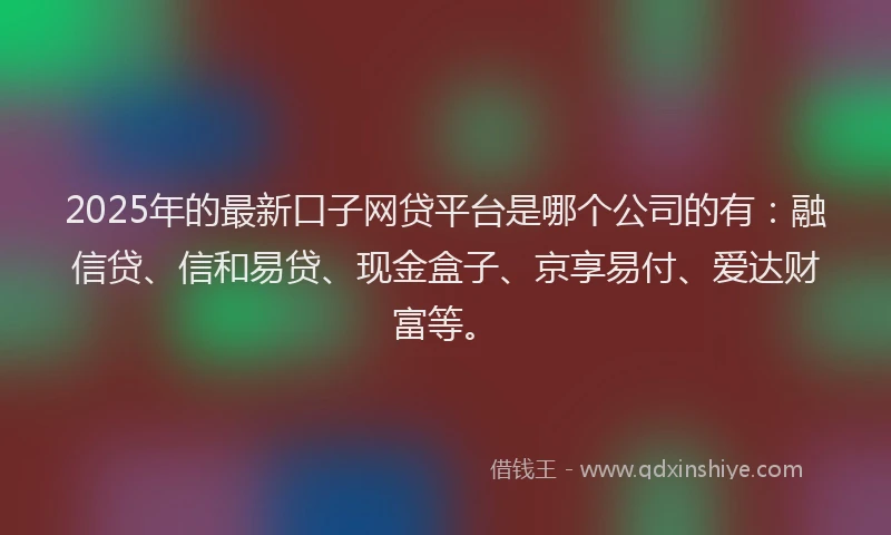 2025年的最新口子网贷平台是哪个公司的有：融信贷、信和易贷、现金盒子、京享易付、爱达财富等。