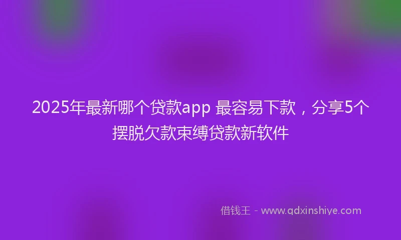 2025年最新哪个贷款app 最容易下款，分享5个摆脱欠款束缚贷款新软件