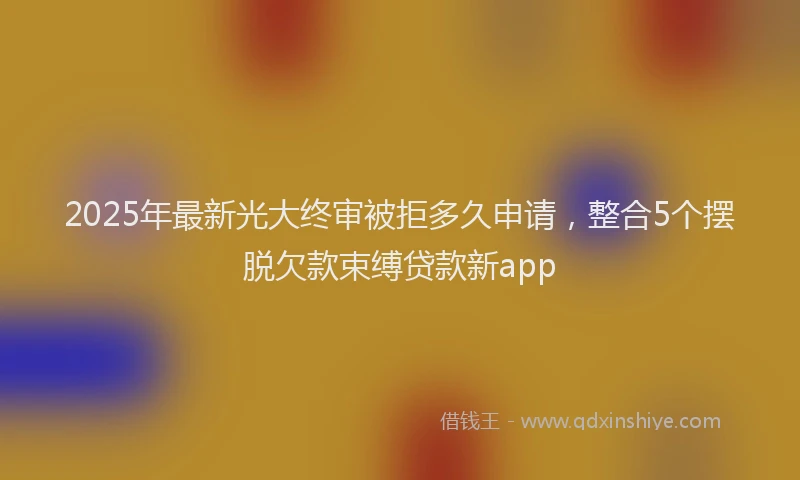 2025年最新光大终审被拒多久申请，整合5个摆脱欠款束缚贷款新app