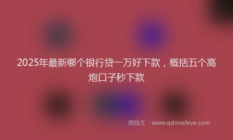 2025年最新哪个银行贷一万好下款，概括五个高炮口子秒下款