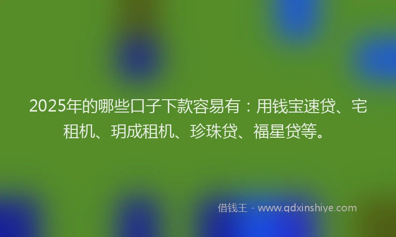 2025年的哪些口子下款容易有：用钱宝速贷、宅租机、玥成租机、珍珠贷、福星贷等。