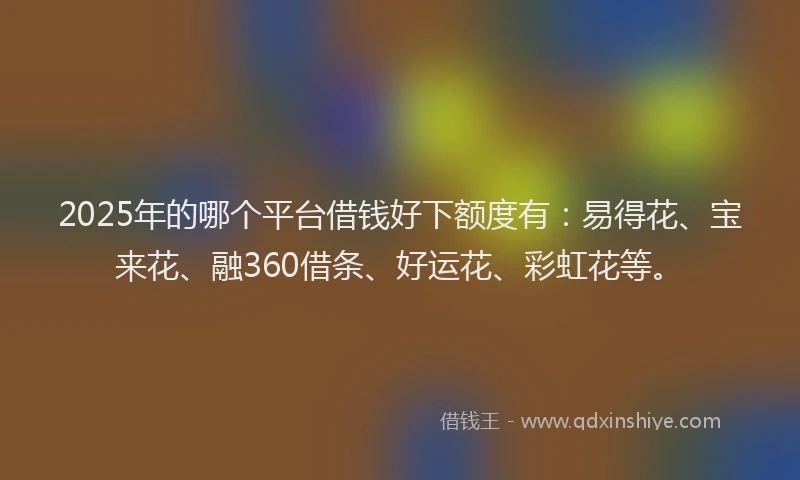 2025年的哪个平台借钱好下额度有：易得花、宝来花、融360借条、好运花、彩虹花等。