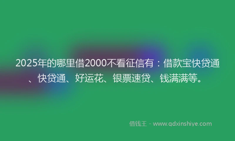 2025年的哪里借2000不看征信有：借款宝快贷通、快贷通、好运花、银票速贷、钱满满等。