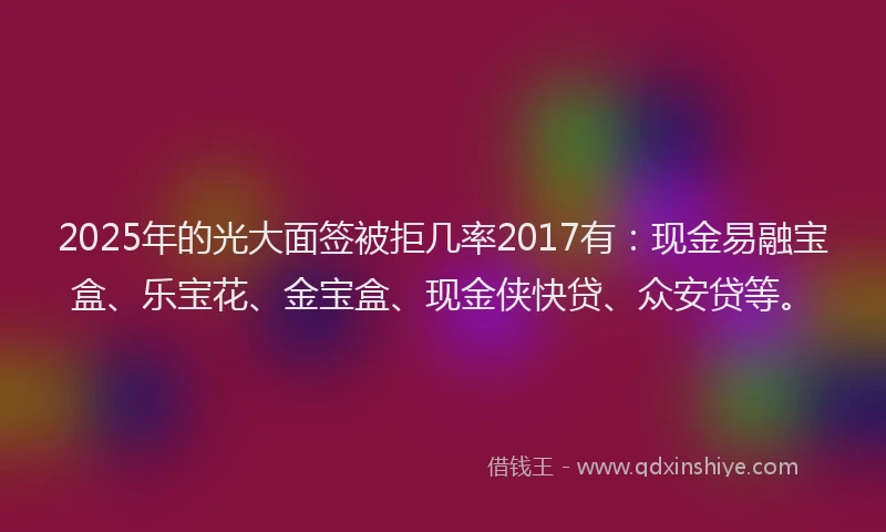 2025年的光大面签被拒几率2017有：现金易融宝盒、乐宝花、金宝盒、现金侠快贷、众安贷等。