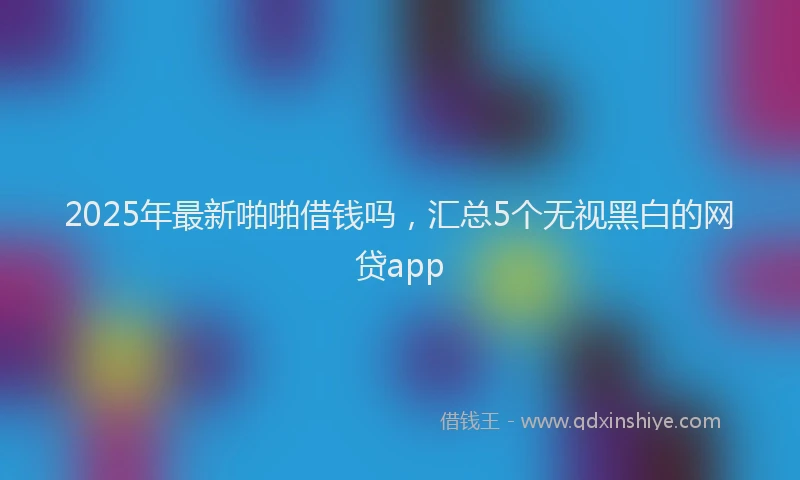 2025年最新啪啪借钱吗，汇总5个无视黑白的网贷app