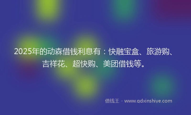 2025年的动森借钱利息有：快融宝盒、旅游购、吉祥花、超快购、美团借钱等。