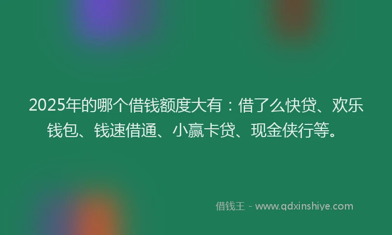 2025年的哪个借钱额度大有：借了么快贷、欢乐钱包、钱速借通、小赢卡贷、现金侠行等。