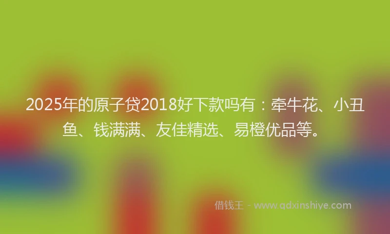 2025年的原子贷2018好下款吗有：牵牛花、小丑鱼、钱满满、友佳精选、易橙优品等。