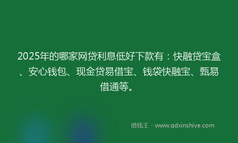 2025年的哪家网贷利息低好下款有：快融贷宝盒、安心钱包、现金贷易借宝、钱袋快融宝、甄易借通等。