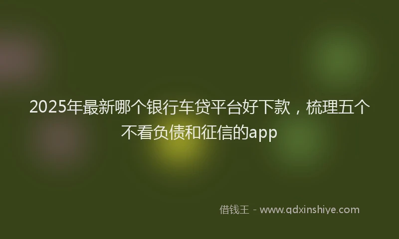 2025年最新哪个银行车贷平台好下款，梳理五个不看负债和征信的app