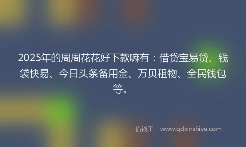 2025年的周周花花好下款嘛有：借贷宝易贷、钱袋快易、今日头条备用金、万贝租物、全民钱包等。