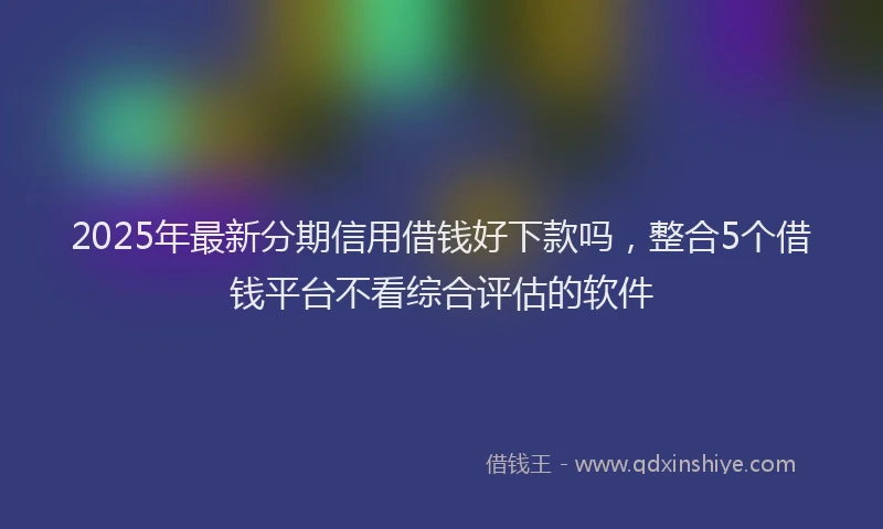 2025年最新分期信用借钱好下款吗，整合5个借钱平台不看综合评估的软件