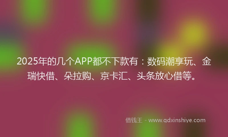 2025年的几个APP都不下款有：数码潮享玩、金瑞快借、朵拉购、京卡汇、头条放心借等。