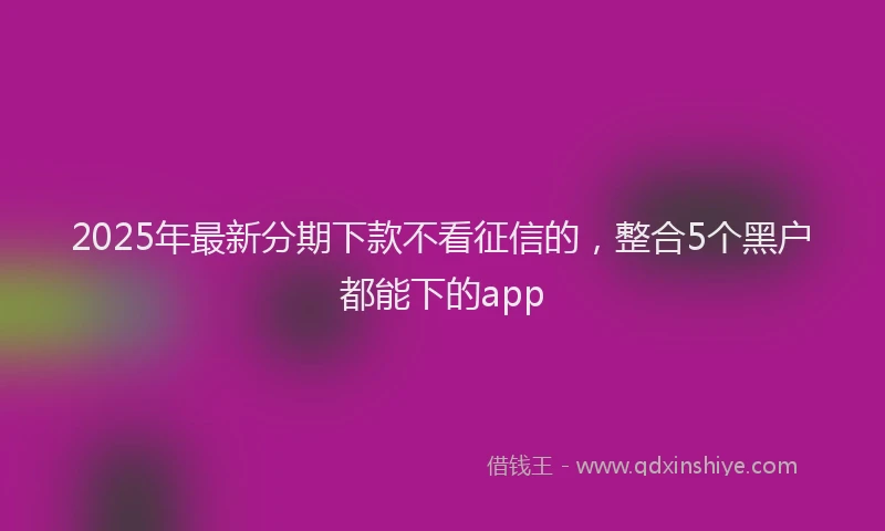 2025年最新分期下款不看征信的，整合5个黑户都能下的app