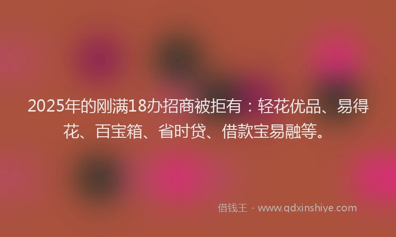 2025年的刚满18办招商被拒有：轻花优品、易得花、百宝箱、省时贷、借款宝易融等。