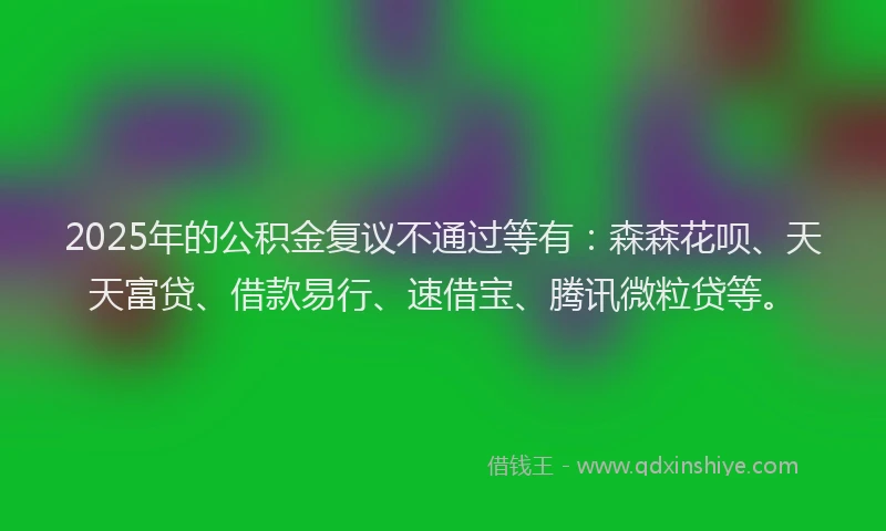 2025年的公积金复议不通过等有：森森花呗、天天富贷、借款易行、速借宝、腾讯微粒贷等。