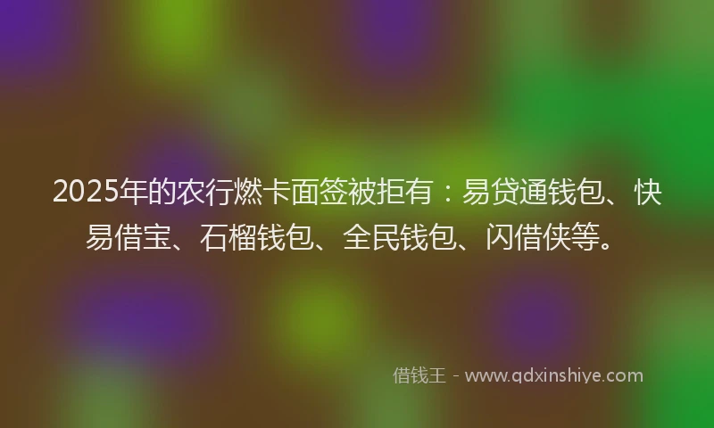 2025年的农行燃卡面签被拒有：易贷通钱包、快易借宝、石榴钱包、全民钱包、闪借侠等。