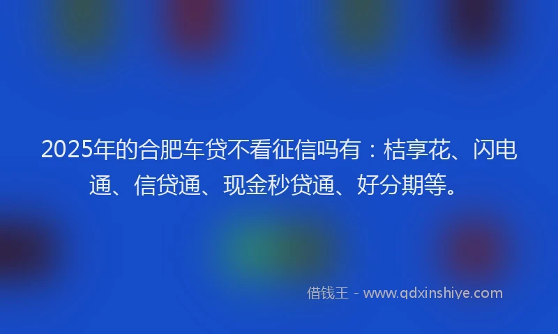 2025年的合肥车贷不看征信吗有：桔享花、闪电通、信贷通、现金秒贷通、好分期等。