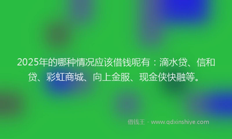 2025年的哪种情况应该借钱呢有：滴水贷、信和贷、彩虹商城、向上金服、现金侠快融等。