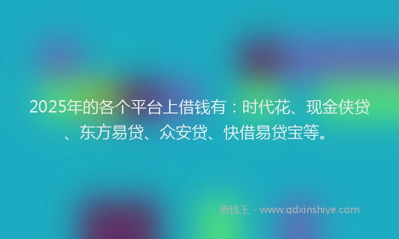 2025年的各个平台上借钱有：时代花、现金侠贷、东方易贷、众安贷、快借易贷宝等。