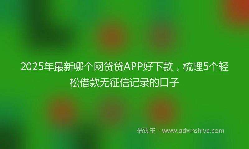 2025年最新哪个网贷贷APP好下款，梳理5个轻松借款无征信记录的口子