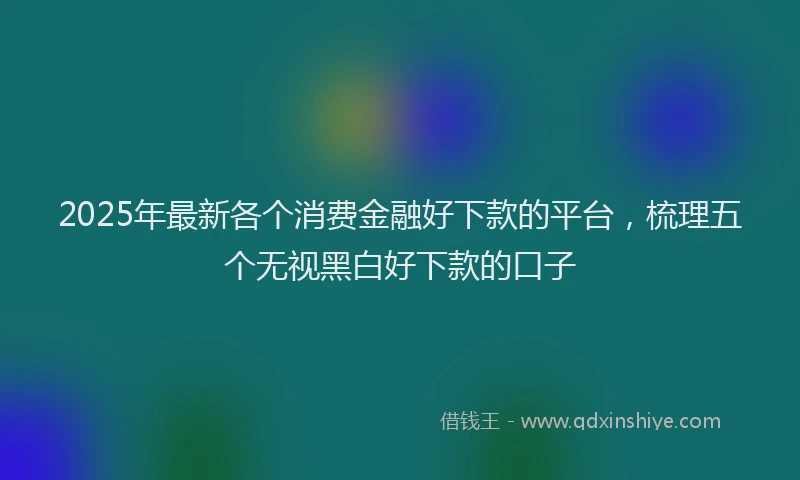 2025年最新各个消费金融好下款的平台，梳理五个无视黑白好下款的口子