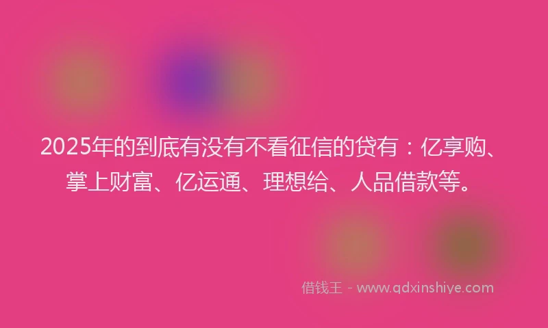 2025年的到底有没有不看征信的贷有：亿享购、掌上财富、亿运通、理想给、人品借款等。