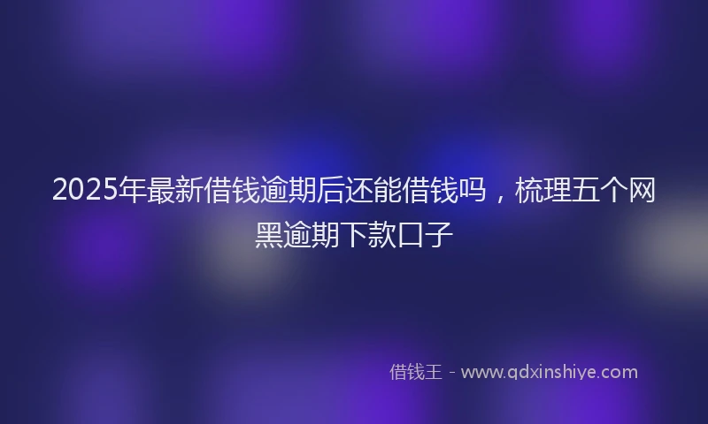 2025年最新借钱逾期后还能借钱吗，梳理五个网黑逾期下款口子