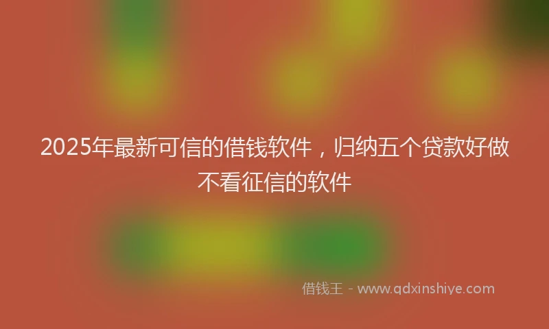 2025年最新可信的借钱软件，归纳五个贷款好做不看征信的软件