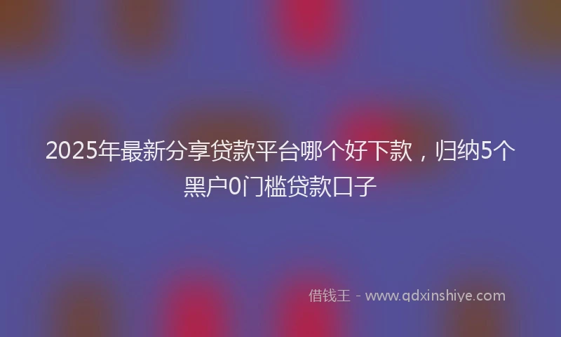 2025年最新分享贷款平台哪个好下款，归纳5个黑户0门槛贷款口子