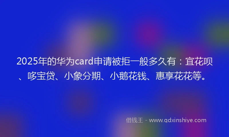 2025年的华为card申请被拒一般多久有：宜花呗、哆宝贷、小象分期、小鹅花钱、惠享花花等。